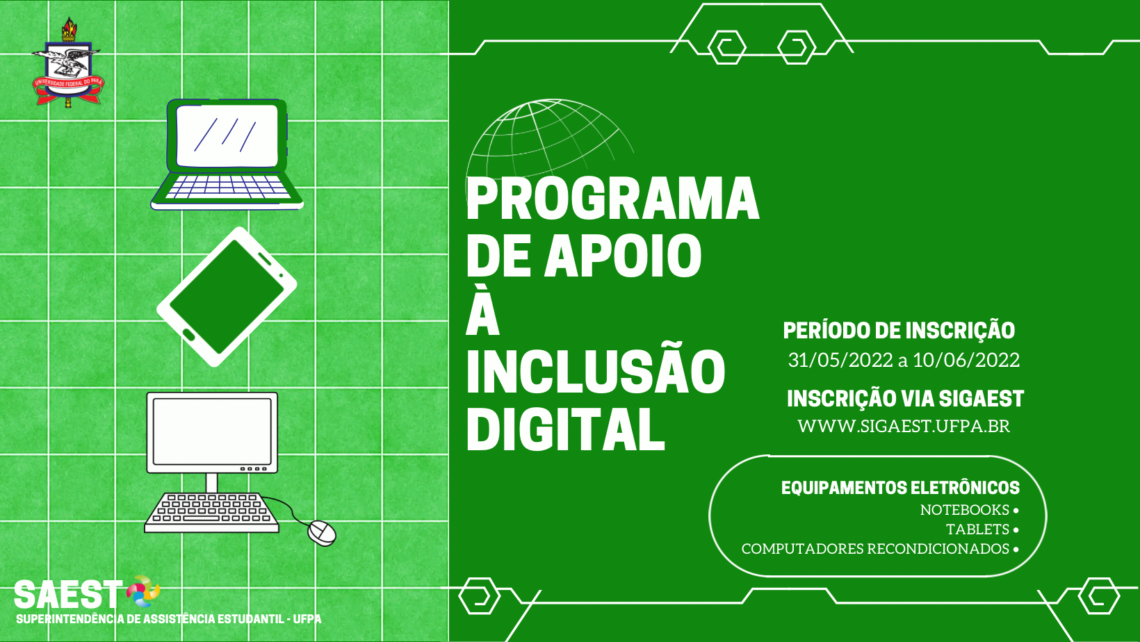 Sobre um fundo verde claro o card está dividido ao meio. À direita os desenhos de um notebook, de um computador e um tablet com o brasão da UFPA em cima. No lado direito, escrito em letras brancas Programa de Apoio à Inclusão Digital. Período de inscrição: 31 de maio a 10 de junho de 2022. Inscrição pelo sigaest.ufpa.br. Estão sendo concedidos notebooks, tablets e computadores. No canto inferior o logo da SAEST/UFPA.