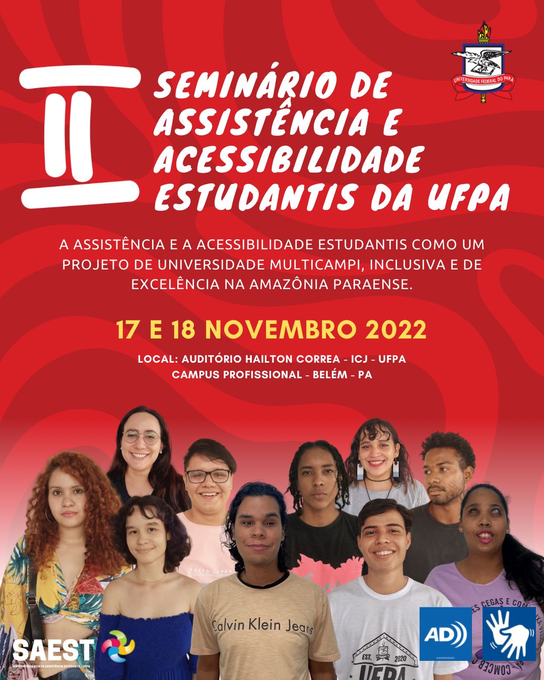 Card informativo. Sobre um fundo vermelho, escrito, no alto, em letras brancas: Segundo Seminário de Assistência e Acessibilidade Estudantis da UFPA. Ao lado está o Brasão da UFPA. Abaixo escrito em letras brancas: A Assistência e Acessibilidade estudantis como um projeto de universidade multicamp, inclusiva e de excelência na Amazônia Paraense. No centro, escrito em letras amarelas 17 e 18 de novembro de 2022. Local: Auditório Hailton Corrêa -  ICJ-UFPA, campus profissional - Belém - PA.  Abaixo uma fotografia colorida com vários estudantes da cintura para cima em várias fileiras. Na base, à esquerda o logo da Saest. À direita, o símbolo da Audiodescrição e da Libras.