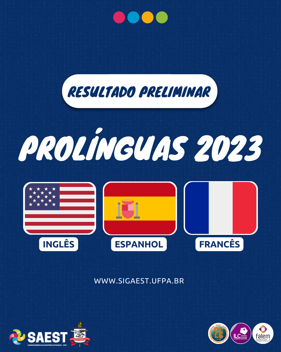 Card informativo - Sobre um fundo azul escuro, no alto, centralizado, quatro bolinhas coloridas nas cores vermelho, azul, amarelo e verde. Abaixo, escrito em letras azuis: Resultado Preliminar. Abaixo, em letras grandes brancas: Pró-Línguas 2023. No centro as bandeiras da Inglaterra, da Espanha e da França. Abaixo, escrito: www.sigaest.ufpa.br. Na base, à esquerda o logo da SAEST e o Brasão da UFPA, à direita os logos dos Cursos Livres, do ILC e da Faculdade de Línguas Estrangeiras.
 
