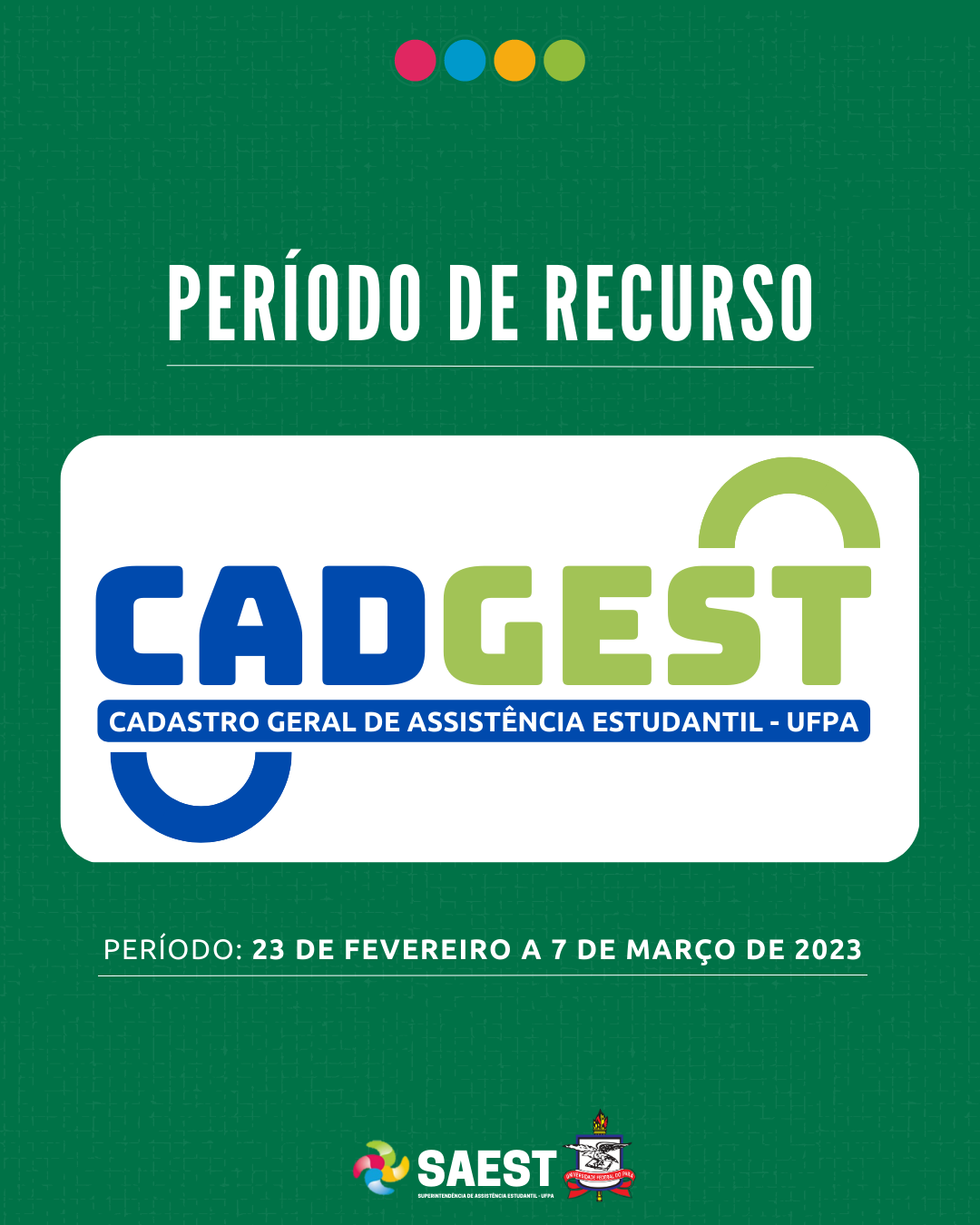 Sobre um fundo verde, escrito em letras brancas: período de recurso. Embaixo, escrito em letras grandes coloridas: CADGEST. Cadastro Geral de Assistência Estudantil. Abaixo, em letras brancas: período: 23 de fevereiro a 7 de março de 2023. Na base o logo da Saest e o Brasão da UFPA.