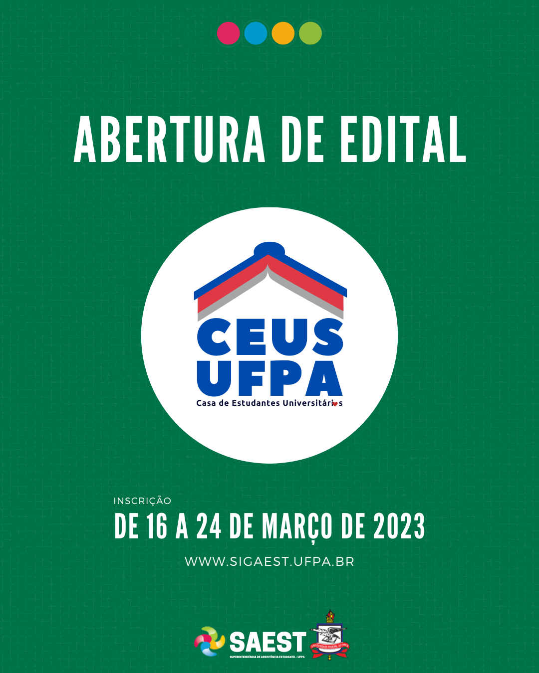 #CARDINFORMATIVO: Sobre um fundo verde, no topo, centralizadas, quatro bolinhas nas cores: vermelho, azul, amarelo e verde. Abaixo, em letras brancas: ABERTURA DO EDITAL. No centro, a logo da Casa do Estudante Universitário da UFPA. Abaixo, em letras brancas: Inscrição - de 16 a 24 de março de 2023. WWW.SIGAEST.UFPA.BR. Na base, a logo da Saest e da UFPA.