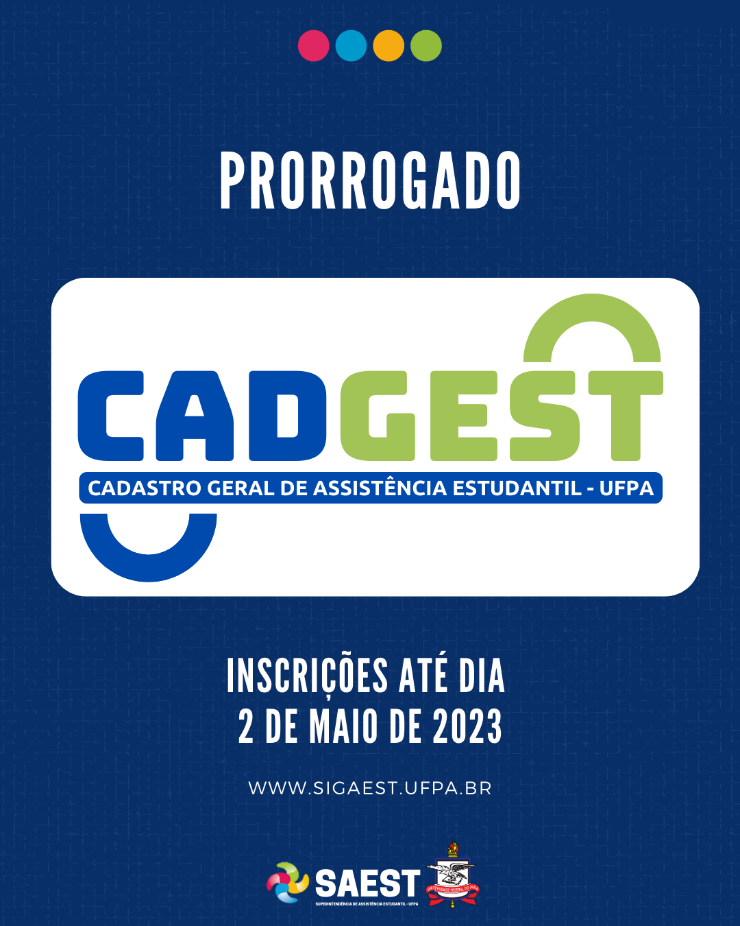 Descrição da imagem - CARD INFORMATIVO: Sobre um fundo azul e branco, no topo, centralizadas, quatro bolinhas nas cores: vermelho, azul, amarelo e verde. Abaixo, escrito em letras brancas: Prorrogado. Embaixo, escrito em letras grandes coloridas: CADGEST. Cadastro Geral de Assistência Estudantil. Abaixo, em letras brancas: Inscrições até dia 2 de maio de 2023. www.sigaest.ufpa.br. Na base o logo da Saest e o Brasão da UFPA.

