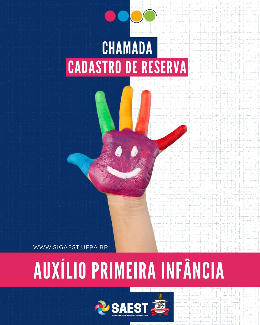 CARD INFORMATIVO: Sobre um fundo azul e branco, no topo, centralizadas, quatro bolinhas nas cores: vermelho, azul, amarelo e verde. Abaixo, em um retângulo azul e rosa, em letras brancas: CHAMADA – CADASTRO DE RESERVA. No centro, uma mão pintada nas cores: rosa, azul, verde, amarelo, laranja e vermelho. Abaixo em letras brancas: WWW.SIGAEST.UFPA.BR. Abaixo, escrito em um retângulo rosa pink, em letras brancas: AUXÍLIO PRIMEIRA INFÂNCIA. Na base, a logo da Saest e da UFPA.

