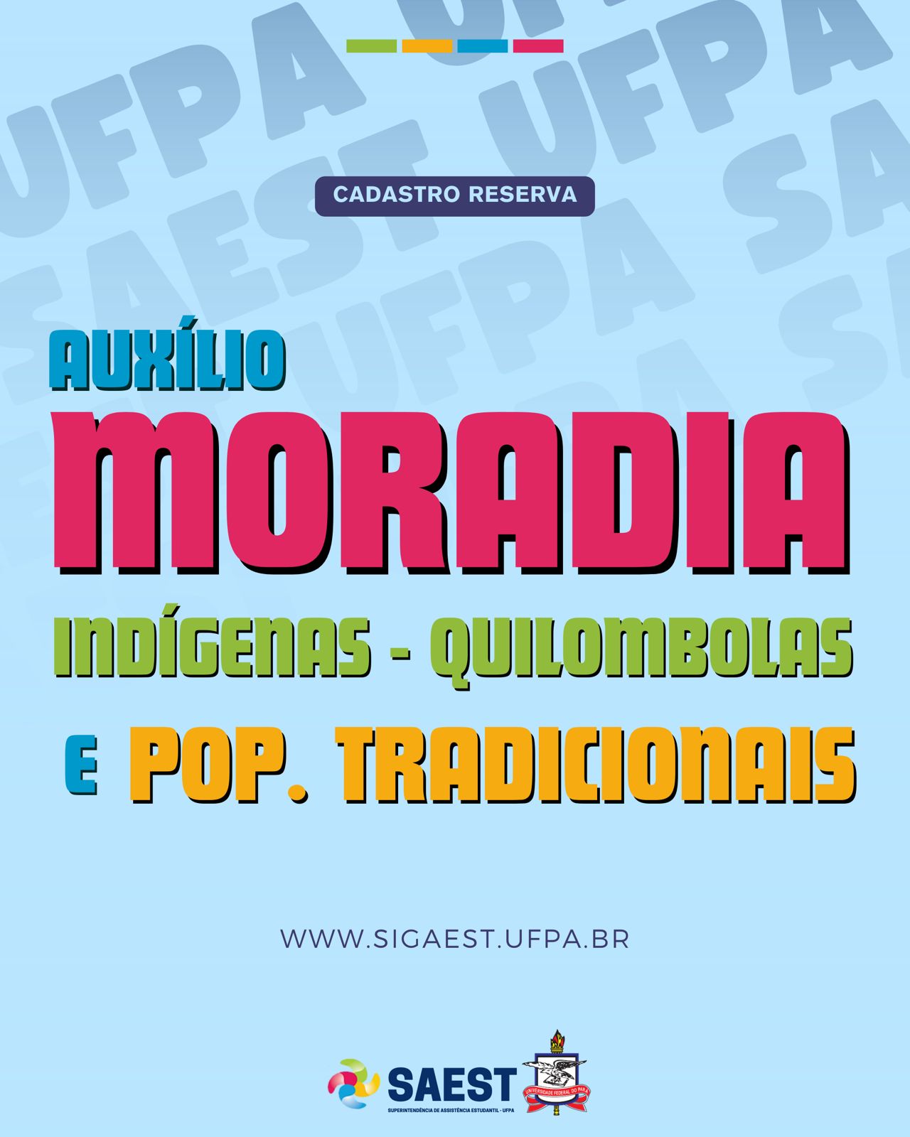 Descrição da imagem: Sobre um fundo azul, no topo, centralizados, quatro pequenos retângulos nas cores: verde, amarelo, azul e rosa. Abaixo, escrito, dentro de um pequeno retângulo azul, em letras brancas: CADASTRO RESERVA. Abaixo escrito em letras azuis, amarelas, verdes e rosas: AUXÍLIO MORADIA INDÍGENAS – QUILOMBOLAS E POP. TRADICIONAIS. WWW.SIGAEST.UFPA.BR. Abaixo o logo da Saest e o Brasão da UFPA.