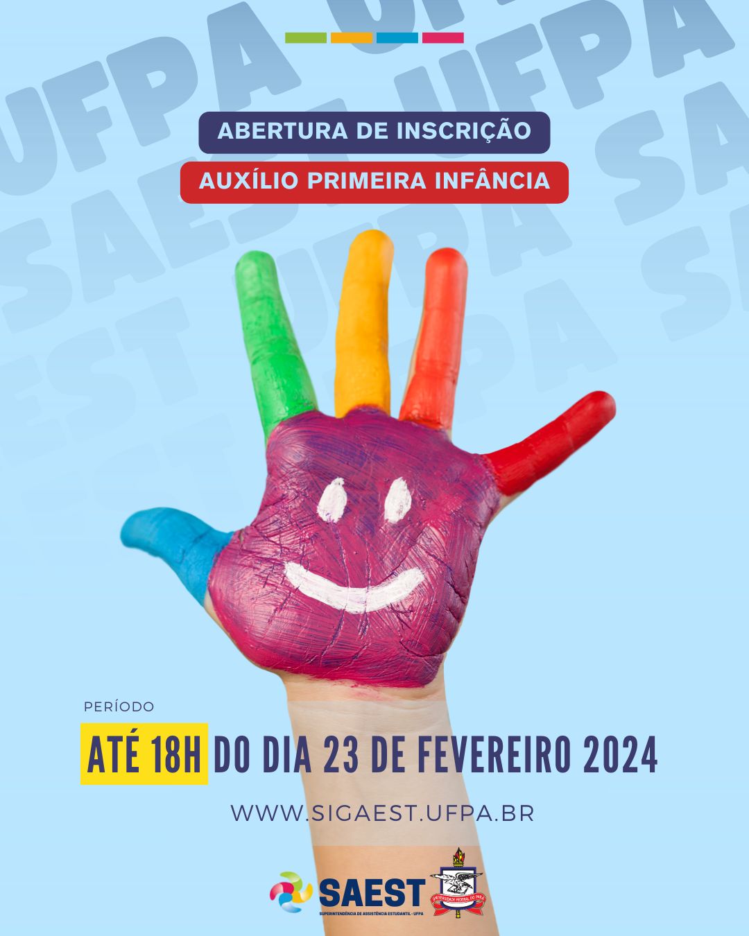 Descrição da imagem - CARD INFORMATIVO: Sobre um fundo azul e branco, no topo, centralizadas, quatro pequenos retângulos nas cores: verde, amarelo, azul e vermelho. Abaixo, em um retângulo azul, em letras brancas: ABERTURA DE INSCRIÇÃO. Abaixo, em um retângulo vermelho, em letras brancas: AUXÍLIO PRIMEIRA INFÂNCIA. No centro, uma mão pintada nas cores: rosa, azul, verde, amarelo, laranja e vermelho. Abaixo em letras azuis:  período até 18h do dia 23 de fevereiro 2024. WWW.SIGAEST.UFPA.BR. Na base, a logo da Saest e da UFPA.
