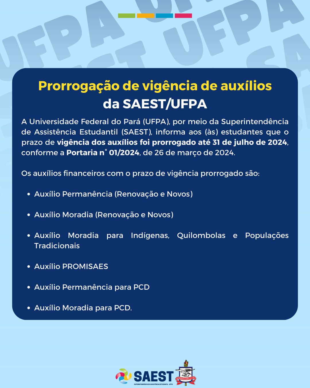 A Universidade Federal do Pará (UFPA), por meio da Superintendência de Assistência Estudantil (SAEST), informa aos (às) estudantes que o prazo de vigência dos auxílios foi prorrogado até 31 de julho de 2024, conforme a Portaria n° 01/2024, de 26 de março de 2024.

Os auxílios financeiros com o prazo de vigência prorrogado são: Auxílio Permanência (Renovação e Novos), Auxílio Moradia (Renovação e Novos), Auxílio Moradia para Indígenas, Quilombolas e Populações Tradicionais, Auxílio PROMISAES, Auxílio Permanência para PCD e Auxílio Moradia para PCD.