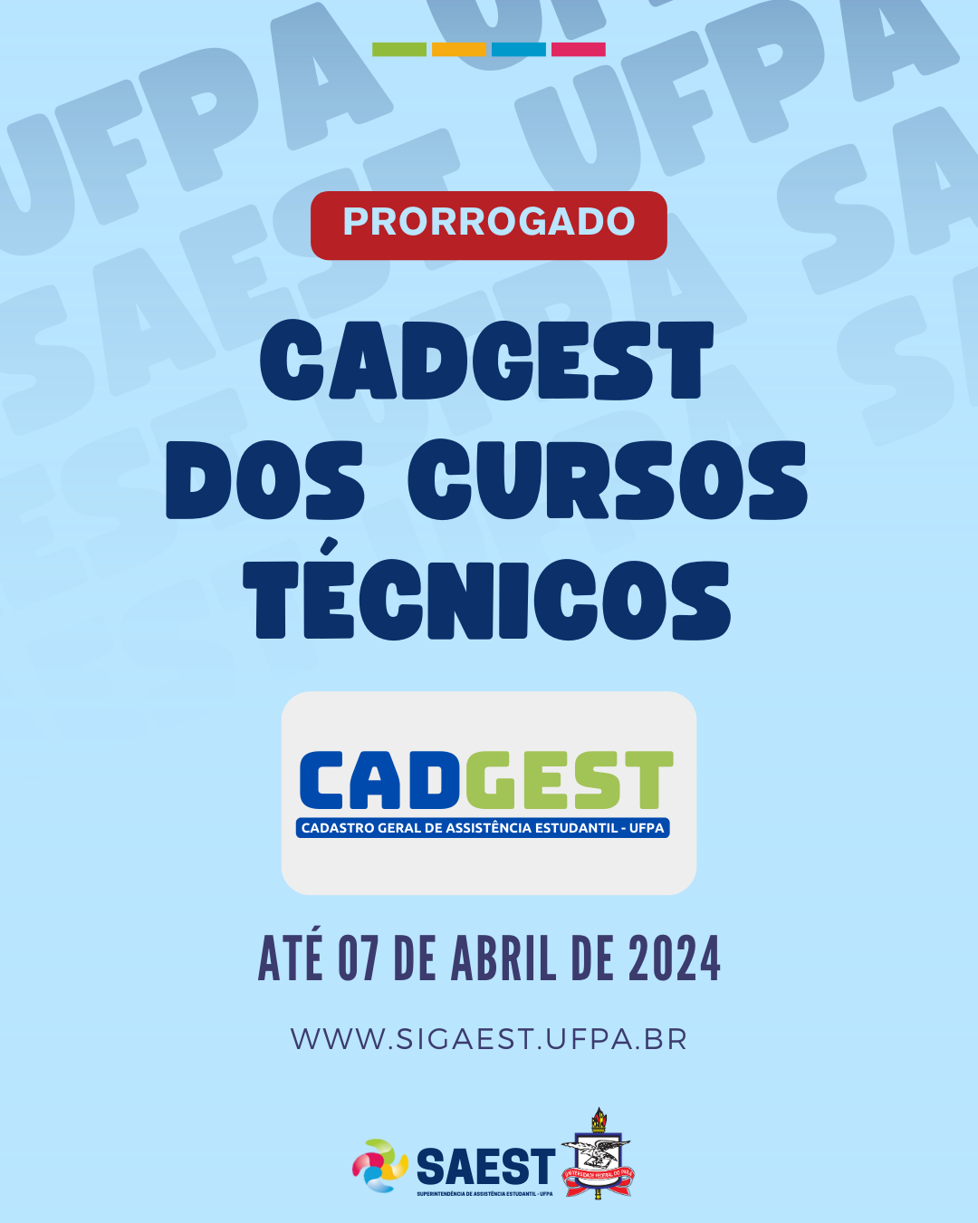 DESCRIÇÃO DA IMAGEM: Card Informativo sobre o prazo prorrogado do Cadastro Geral de Assistência Estudantil dos Cursos Técnicos (CADGEST/TÉCNICO). Sobre um fundo azul claro, no topo, centralizado, um retângulo vermelho escrito em letras azuis claras: PRORROGADO. Abaixo, em letras brancas, em um retângulo azul: CADGEST DOS CURSOS TÉCNICOS. Abaixo, um retângulo branco, com letras azuis e verdes: CADGEST. Mais abaixo, um retângulo azul com letras brancas: CADASTRO GERAL DE ASSISTÊNCIA ESTUDANTIL - UFPA. Mais abiaxo, esceito em letras azuis: ATÉ 07 DE ABRIL DE 2024. WWW.SIGAEST.UFPA.BR. Em seguida, escrito em letras brancas: WWW.SIGAEST.UFPA.BR. Na base, a logo da Saest e o brasão da UFPA.