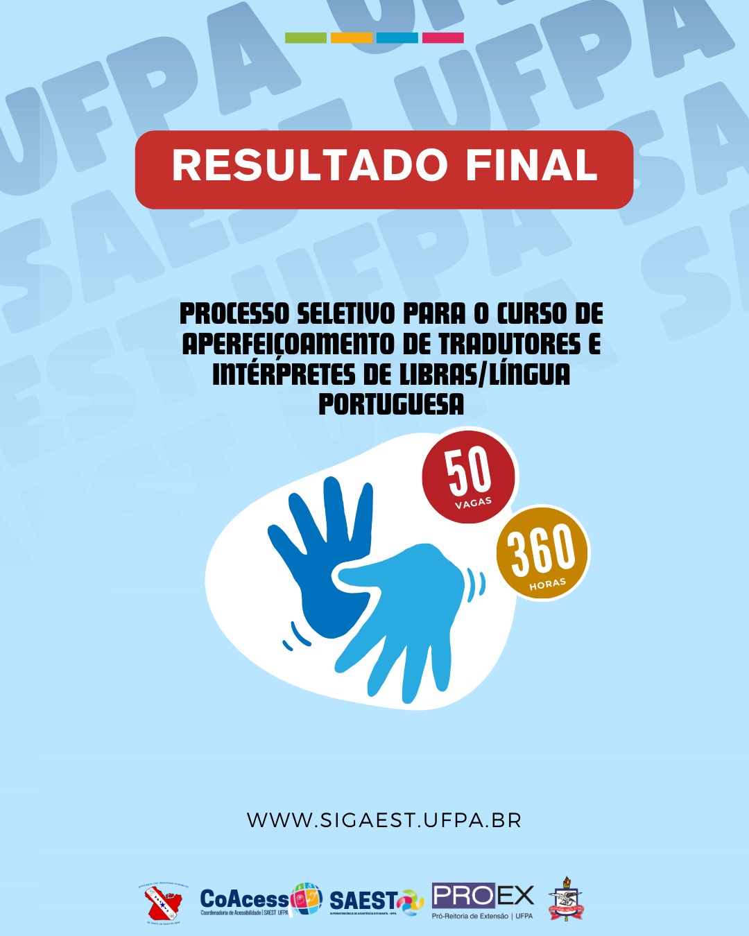 Card Informativo. Sobre um fundo azul azul claro, no topo, escrito em letras brancas, dentro de um retângulo vermelho: RESULTADO FINAL. Abaixo, em letras pretas: PROCESSO SELETIVO PARA O CURSO DE APERFEIÇOAMENTO DE TRADUTORES E INTÉRPRETES DE LÍNGUAS/LÍNGUA PORTUGUESA. Em seguida, em um fundo branco, duas mãos nas cores azul claro e escuro simbolizam uma comunicação em Libras. Ao lado, um círculo vermelho, com as palavras 50 VAGAS escritas em branco. Abaixo, um outro círculo amarelo com as palavras 360 HORAS escritas em branco. Mais abaixo, escrito em letras pretas: WWW.SIGAEST.UFPA.BR. Na base, centralizados, as logos da Astilp, CoAcess, Saest e PROEG, e o brasão da UFPA.