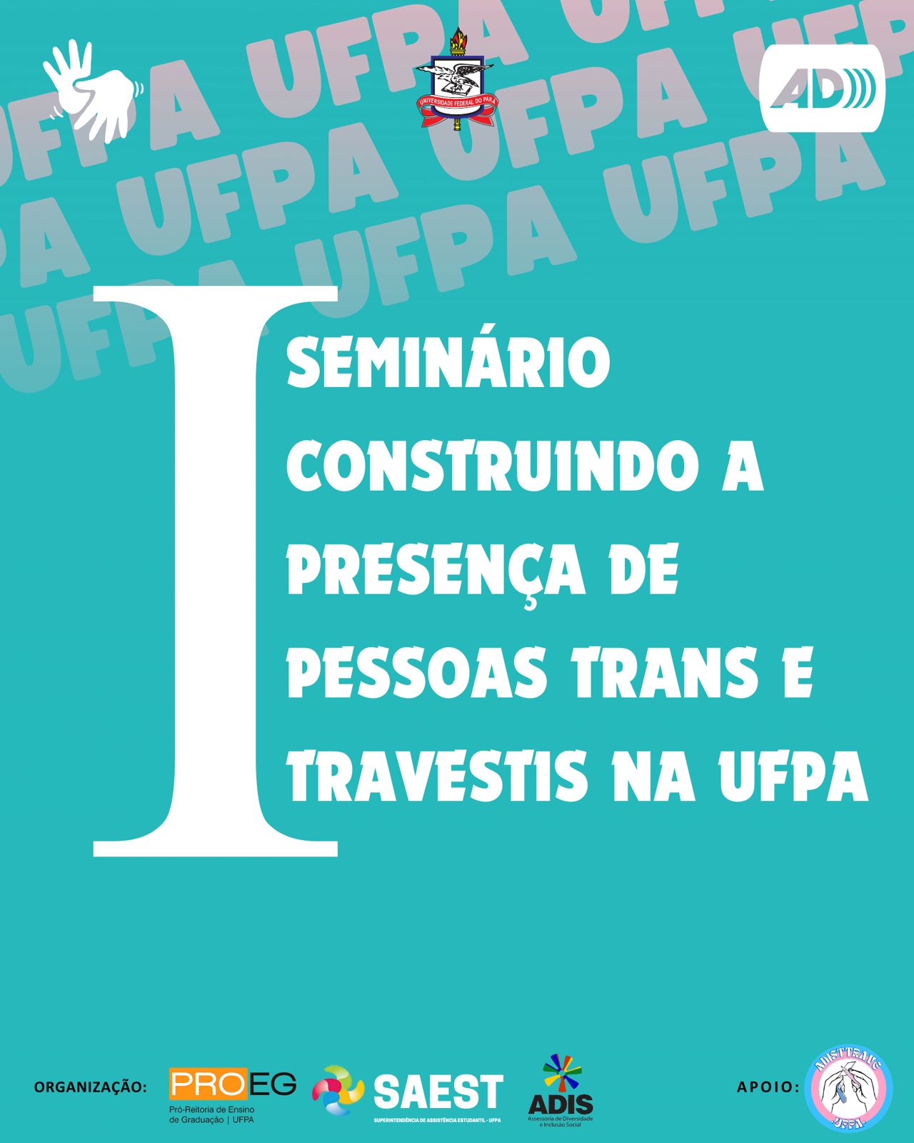 Card informativo do primeiro seminário sobre pessoas trans e travestis na UFPA. Em um quadro de cor azul piscina, no topo, a logo da Audiodescrição e de Libras. No centro, escrito em letras brancas: Primeiro Seminário Construindo a Presença de Pessoas Trans e Travestis na UFPA. Primeiro está simbolizado, em tamanho grande, pelo número 1 em algarismo romano, que é uma letra I. Abaixo, estão centralizadas as logos da Proeg, Saest, Adis, a logo da ADISTTRAVE (Associação de Discentes Trans e Travestis da UFPA) e o Brasão da UFPA.