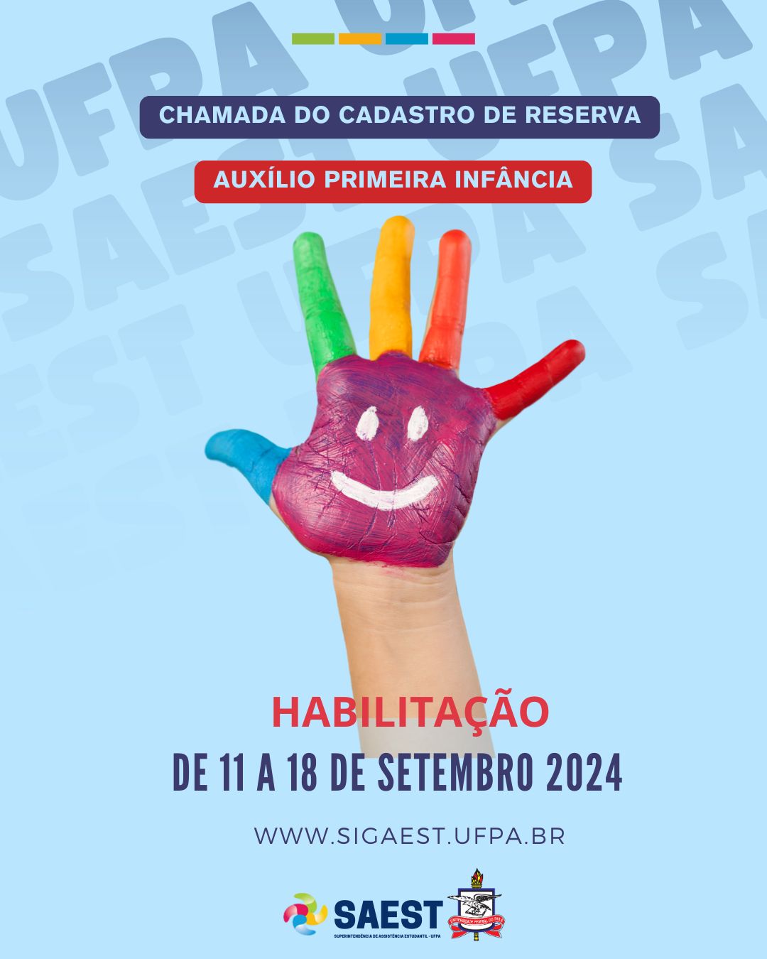 Descrição da imagem - Card com fundo azul claro. Na parte superior, escrito em segundo plano: SAEST UFPA. Na parte superior, escrito em letras na cor azul claro no centro de uma faixa com fundo azul escuro: Chamada do Cadastro de Reserva. Mais abaixo, escrito em letras na cor azul claro, dentro de uma faixa com fundo vermelha. No centro, uma mão infantil aberta colorida com dois olhos e um sorriso desenhados na palma da mão. Mais abaixo, escrito: habilitação na cor vermelha. Mais abaixo, escrito: de 11 a 18 de setembro de 2024. www.sigaest.ufpa.br. Na parte inferior, centralizados. O logo da SAEST e o Brasão da UFPA. 