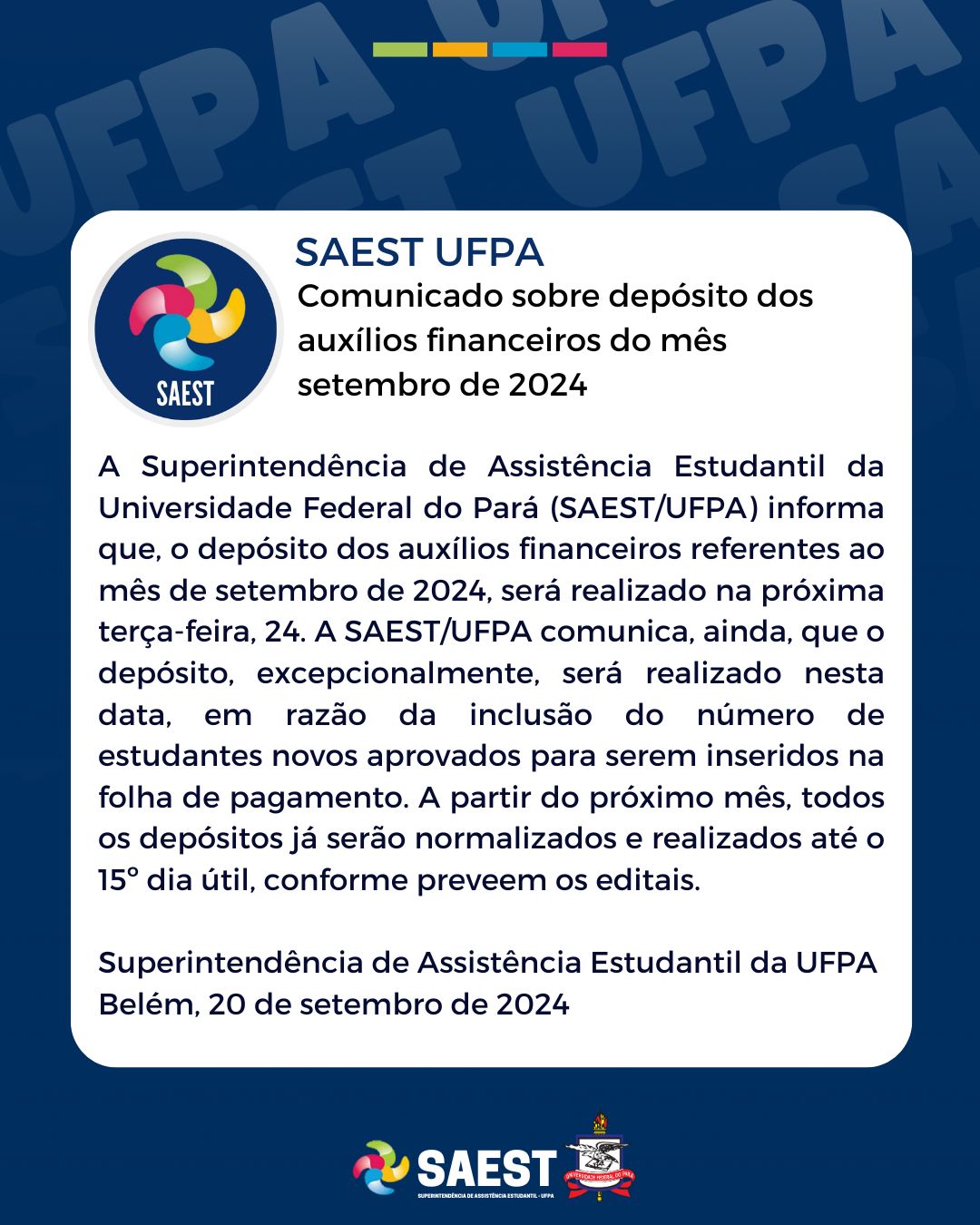 Card com fundo azul escuro nas laterais e um quadro branco no centro no qual está escrito em letras pretas: 

Comunicado sobre depósito dos auxílios financeiros do mês setembro de 2024

A Superintendência de Assistência Estudantil da Universidade Federal do Pará (SAEST/UFPA) informa que, o depósito dos auxílios financeiros referentes ao mês de setembro de 2024, será realizado na próxima terça-feira, 24. A SAEST/UFPA comunica, ainda, que o depósito, excepcionalmente, será realizado nesta data, em razão da inclusão do número de estudantes novos aprovados para serem inseridos na folha de pagamento. A partir do próximo mês, todos os depósitos já serão normalizados e realizados até o 15º dia útil, conforme preveem os editais. 

Superintendência de Assistência Estudantil da UFPA
Belém, 20 de setembro de 2024

Na parte inferior, centralizados, o logo da SAEST e o Brasão da UFPA
