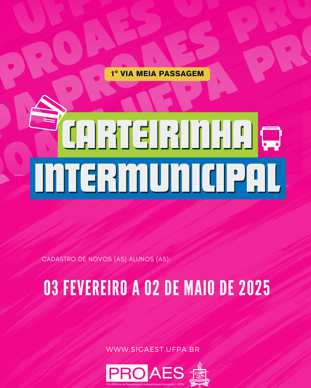 A imagem possui um fundo rosa vibrante com a palavra "PROAES" repetida em letras maiúsculas e inclinadas em um tom mais claro. No centro, há um retângulo verde contendo a palavra "CARTEIRINHA" em letras brancas e em negrito. Abaixo, há um retângulo azul com a palavra "INTERMUNICIPAL" em letras brancas e em negrito. No topo do retângulo verde, há um selo amarelo com a inscrição "1ª VIA MEIA PASSAGEM" em letras pretas. Ao lado da palavra "CARTEIRINHA", há um ícone branco de cartões sobrepostos, e ao lado de "INTERMUNICIPAL", há um ícone branco de um ônibus.
Mais abaixo, em letras brancas e menores, está escrito "CADASTRO DE NOVOS (AS) ALUNOS (AS):". Logo em seguida, em destaque, está a data "03 FEVEREIRO A 02 DE MAIO DE 2025" em letras brancas e em negrito.
Na parte inferior, há o site "WWW.SIGAEST.UFPA.BR" em letras brancas. No rodapé, há um retângulo branco contendo o logotipo da "PROAES" (Pró-Reitoria de Assistência e Acessibilidade Estudantil da UFPA), seguido de um ícone da Universidade Federal do Pará (UFPA).