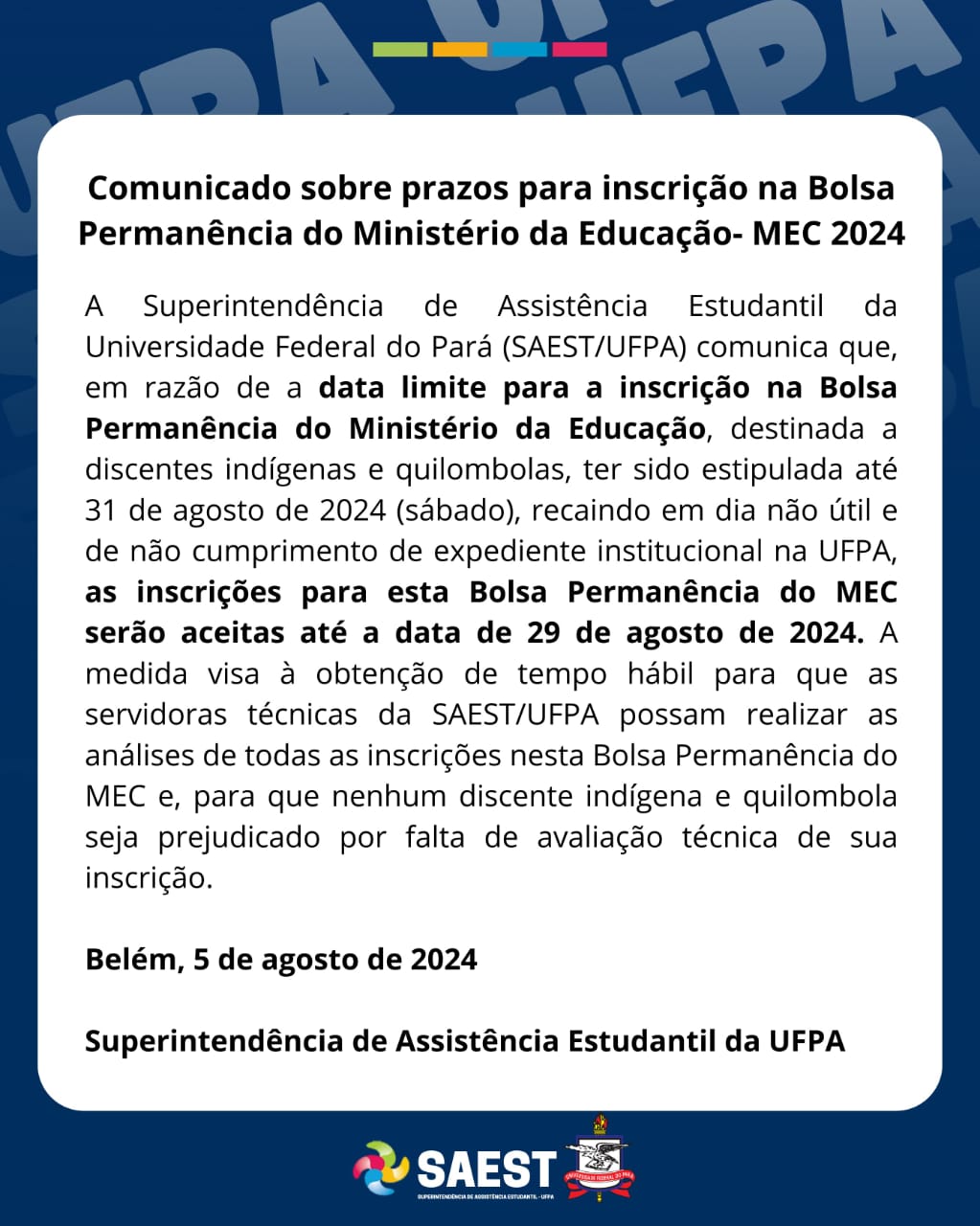 Comunicado sobre prazos para inscrição na Bolsa Permanência do Ministério da Educação- MEC 2024

A Superintendência de Assistência Estudantil da Universidade Federal do Pará (SAEST/UFPA) comunica que, em razão de a data limite para a inscrição na Bolsa Permanência do Ministério da Educação, destinada a discentes indígenas e quilombolas, ter sido estipulada até 31 de agosto de 2024 (sábado), recaindo em dia não útil e de não cumprimento de expediente institucional na UFPA, as inscrições para esta Bolsa Permanência do MEC serão aceitas até a data de 29 de agosto de 2024. A medida visa à obtenção de tempo hábil para que as servidoras técnicas da SAEST/UFPA possam realizar as análises de todas as inscrições nesta Bolsa Permanência do MEC e, para que nenhum discente indígena e quilombola seja prejudicado por falta de avaliação técnica de sua inscrição. 
Belém, 5 de agosto de 2024
Superintendência de Assistência Estudantil da UFPA