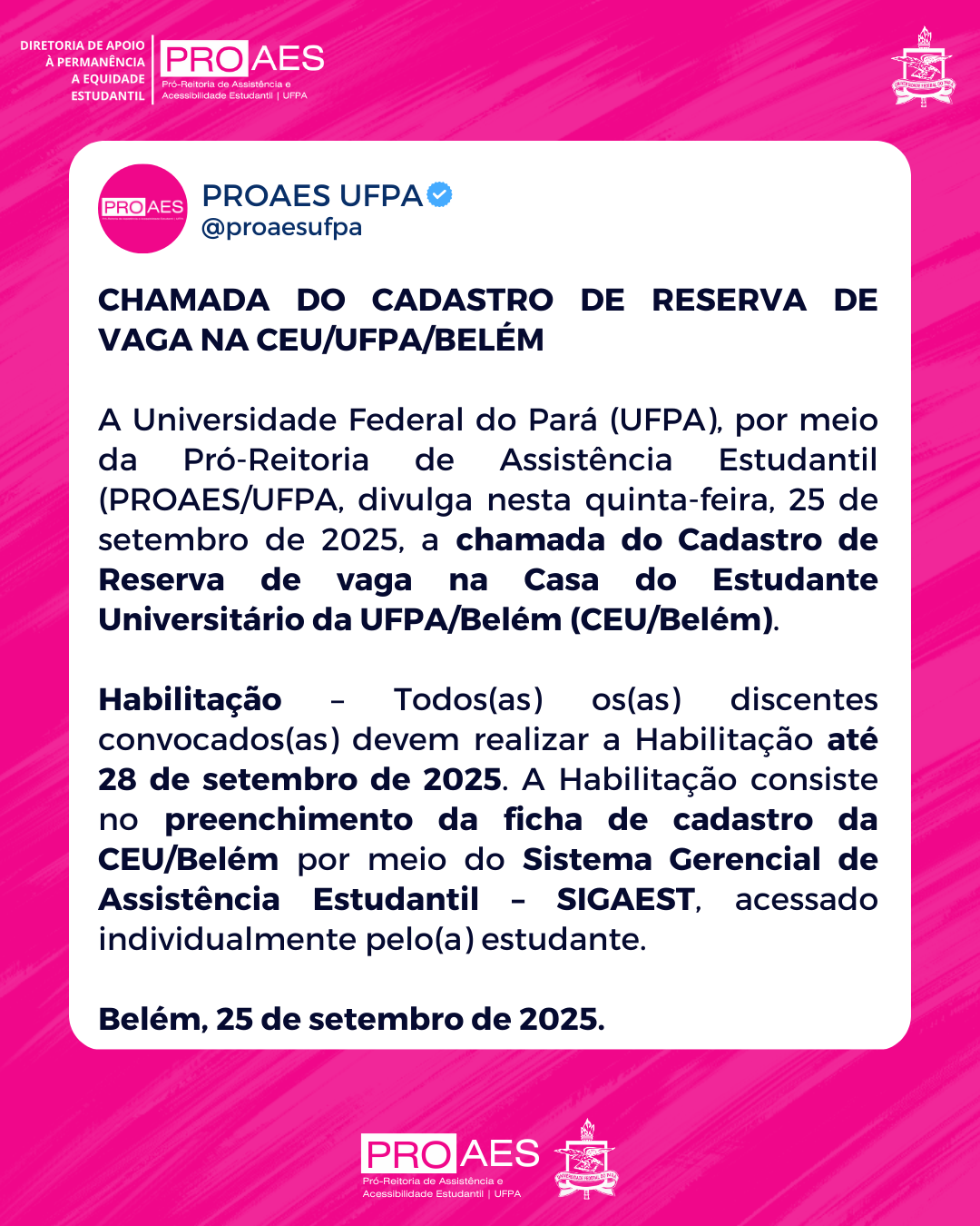 Card em formato retangular, com fundo rosa em tom vibrante e linhas diagonais mais claras. No canto superior esquerdo, em branco, está escrito: “DIRETORIA DE APOIO À PERMANÊNCIA E EQUIDADE ESTUDANTIL”. Abaixo, o logotipo da PROAES em rosa e branco, seguido do texto “Pró-Reitoria de Assistência e Acessibilidade Estudantil | UFPA”.

No canto superior direito, aparece o brasão da UFPA em branco.

No centro, há um bloco branco com o texto em letras pretas. Na parte superior do bloco, está o cabeçalho do Twitter da PROAES UFPA: círculo rosa com a palavra PROAES em branco, ao lado o nome de usuário PROAES UFPA (@proaesufpa) e um selo azul de verificação.

Logo abaixo, o título em letras maiúsculas e negrito:
“CHAMADA DO CADASTRO DE RESERVA DE VAGA NA CEU/UFPA/BELÉM”.

O texto do card informa que a UFPA, por meio da PROAES, divulgou em 25 de setembro de 2025 a chamada do cadastro de reserva de vaga na Casa do Estudante Universitário da UFPA/Belém (CEU/Belém). Explica que todos(as) os(as) discentes convocados(as) devem realizar a habilitação até 28 de setembro de 2025, preenchendo a ficha de cadastro da CEU/Belém no SIGAEST, acessado individualmente pelo(a) estudante.

Ao final, em destaque: “Belém, 25 de setembro de 2025.”

Na base do card, sobre fundo rosa, está novamente o logotipo da PROAES em branco e rosa, acompanhado do brasão da UFPA em branco.